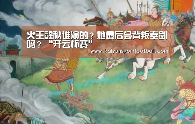 火王醒秋谁演的?她最后会背叛奉剑吗?“开云杯赛”(图2) 开云首页