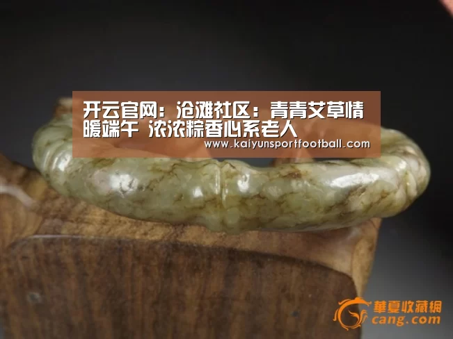 开云官网:沧滩社区:青青艾草情暖端午 浓浓粽香心系老人(图3) 开云首页
