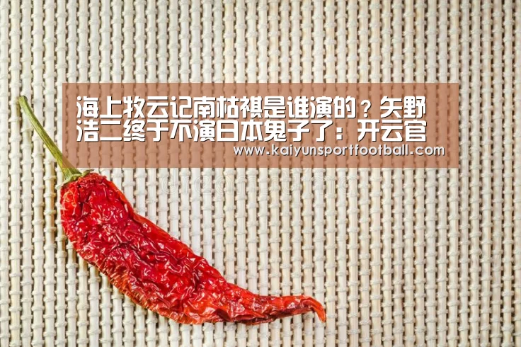 海上牧云记南枯祺是谁演的?矢野浩二终于不演日本鬼子了:开云官网(图3) 开云官网